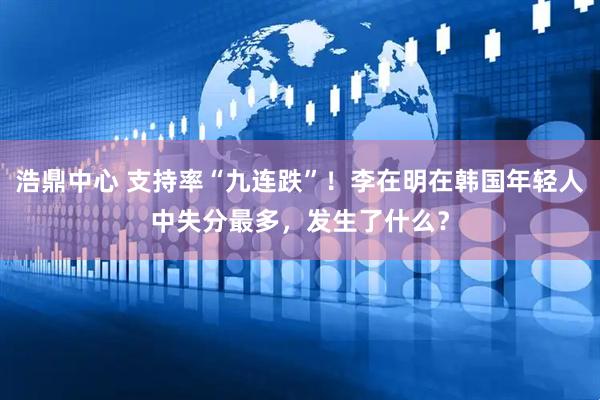 浩鼎中心 支持率“九连跌”！李在明在韩国年轻人中失分最多，发生了什么？