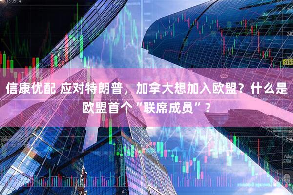 信康优配 应对特朗普，加拿大想加入欧盟？什么是欧盟首个“联席成员”？