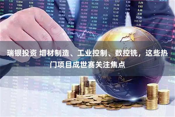 瑞银投资 增材制造、工业控制、数控铣，这些热门项目成世赛关注焦点