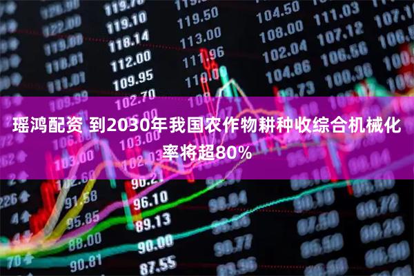 瑶鸿配资 到2030年我国农作物耕种收综合机械化率将超80%