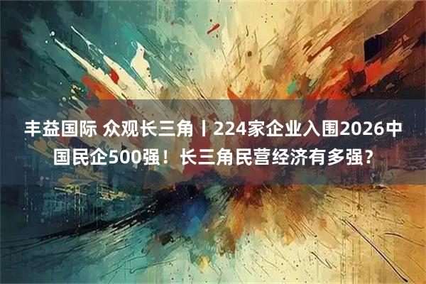 丰益国际 众观长三角丨224家企业入围2026中国民企500强！长三角民营经济有多强？