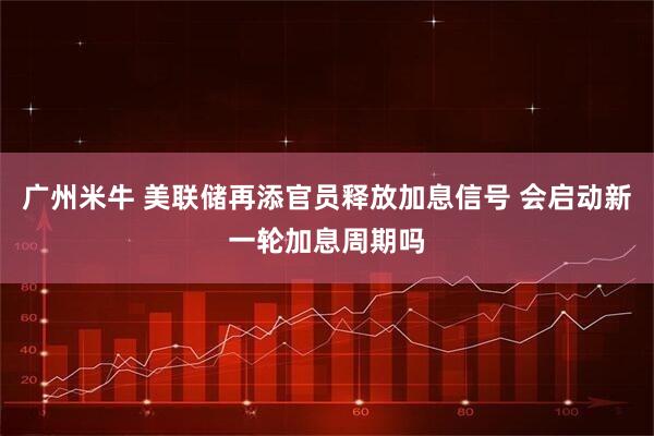 广州米牛 美联储再添官员释放加息信号 会启动新一轮加息周期吗