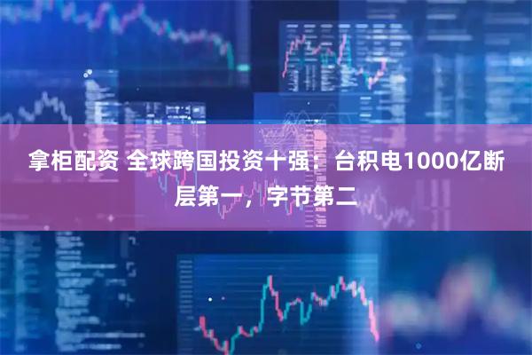 拿柜配资 全球跨国投资十强：台积电1000亿断层第一，字节第二