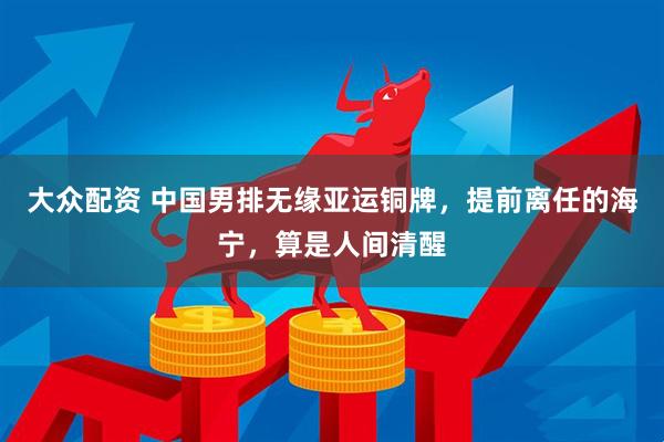 大众配资 中国男排无缘亚运铜牌，提前离任的海宁，算是人间清醒