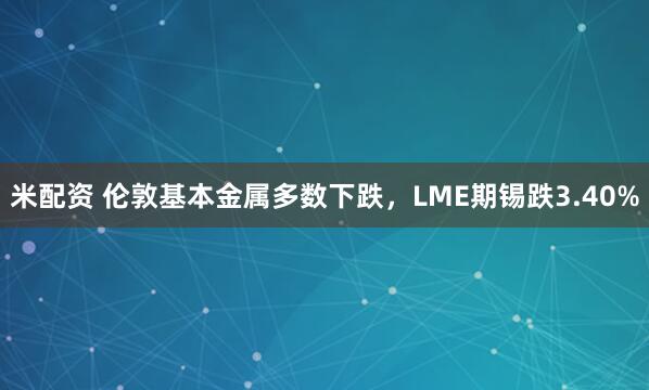 米配资 伦敦基本金属多数下跌，LME期锡跌3.40%
