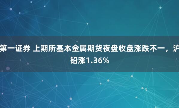 第一证券 上期所基本金属期货夜盘收盘涨跌不一，沪铅涨1.36%