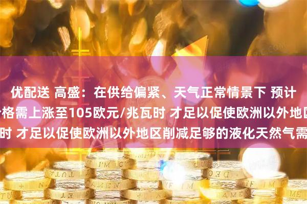 优配送 高盛：在供给偏紧、天气正常情景下 预计TTF天然气冬季峰值价格需上涨至105欧元/兆瓦时 才足以促使欧洲以外地区削减足够的液化天然气需求