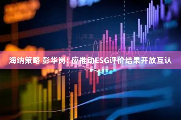 海纳策略 彭华岗: 应推动ESG评价结果开放互认