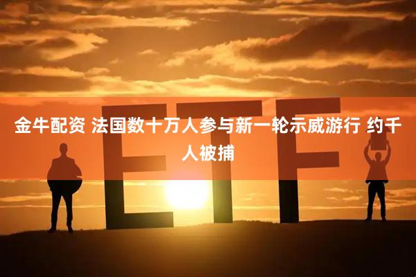 金牛配资 法国数十万人参与新一轮示威游行 约千人被捕