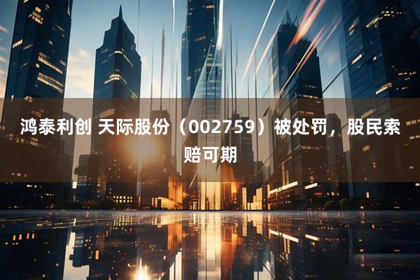 鸿泰利创 天际股份（002759）被处罚，股民索赔可期