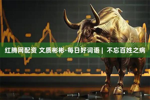 红腾网配资 文质彬彬·每日好词语 |  不忘百姓之病