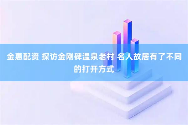金惠配资 探访金刚碑温泉老村 名人故居有了不同的打开方式
