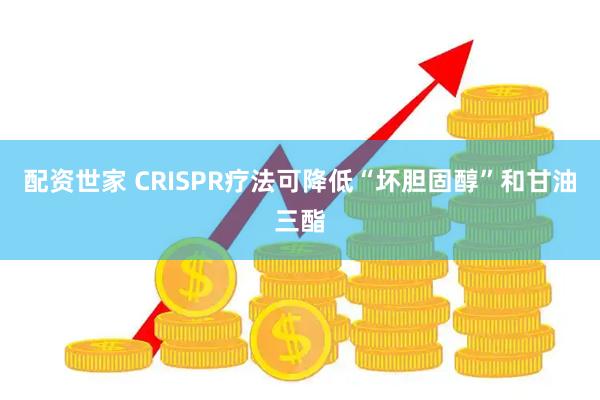 配资世家 CRISPR疗法可降低“坏胆固醇”和甘油三酯