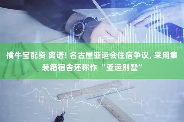 擒牛宝配资 离谱! 名古屋亚运会住宿争议, 采用集装箱宿舍还称作 “亚运别墅”