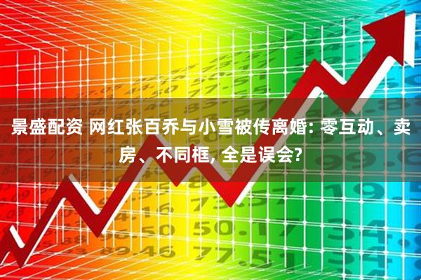 景盛配资 网红张百乔与小雪被传离婚: 零互动、卖房、不同框, 全是误会?