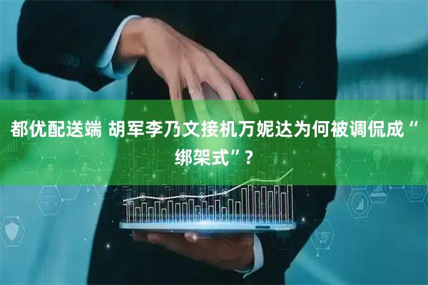 都优配送端 胡军李乃文接机万妮达为何被调侃成“绑架式”?