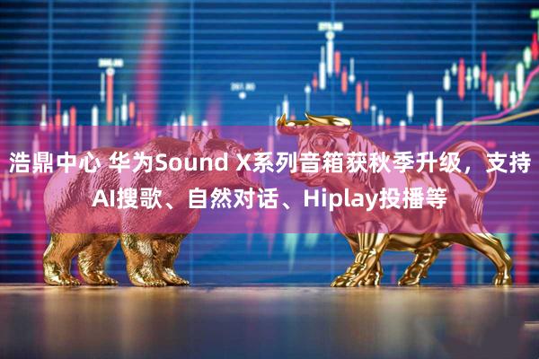 浩鼎中心 华为Sound X系列音箱获秋季升级，支持AI搜歌、自然对话、Hiplay投播等