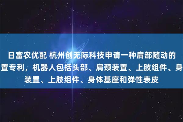日富农优配 杭州创无际科技申请一种肩部随动的机器人及其肩颈装置专利，机器人包括头部、肩颈装置、上肢组件、身体基座和弹性表皮