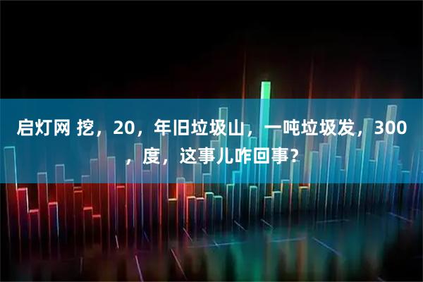 启灯网 挖，20，年旧垃圾山，一吨垃圾发，300，度，这事儿咋回事？