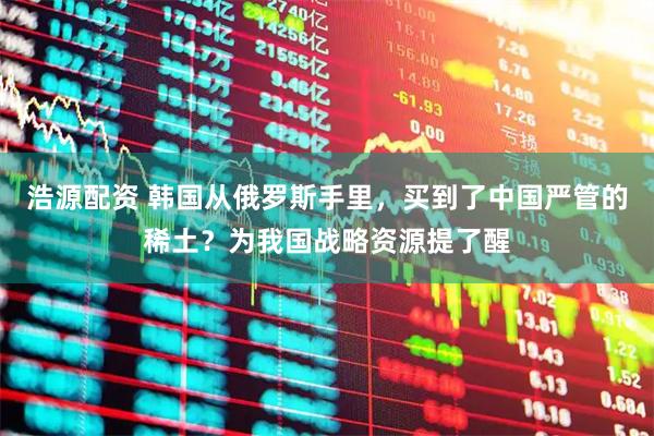 浩源配资 韩国从俄罗斯手里，买到了中国严管的稀土？为我国战略资源提了醒