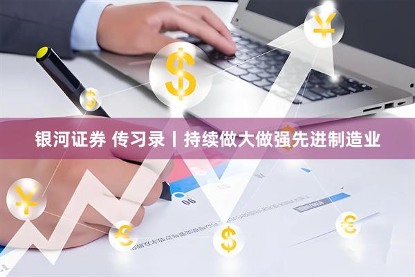 银河证券 传习录丨持续做大做强先进制造业