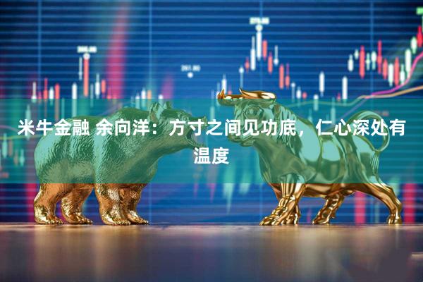 米牛金融 余向洋：方寸之间见功底，仁心深处有温度