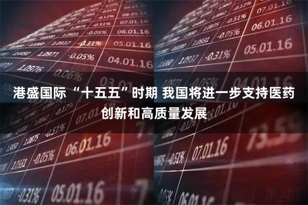 港盛国际 “十五五”时期 我国将进一步支持医药创新和高质量发展