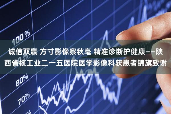 诚信双赢 方寸影像察秋毫 精准诊断护健康——陕西省核工业二一五医院医学影像科获患者锦旗致谢